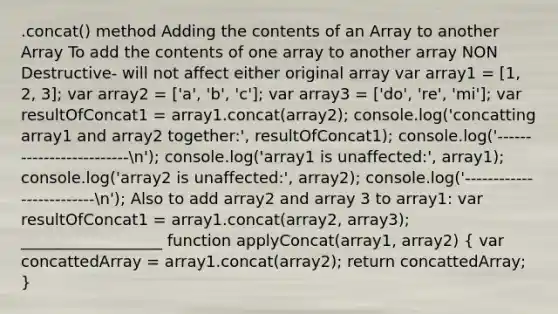 .concat() method Adding the contents of an Array to another Array To add the contents of one array to another array NON Destructive- will not affect either original array var array1 = [1, 2, 3]; var array2 = ['a', 'b', 'c']; var array3 = ['do', 're', 'mi']; var resultOfConcat1 = array1.concat(array2); console.log('concatting array1 and array2 together:', resultOfConcat1); console.log('-------------------------n'); console.log('array1 is unaffected:', array1); console.log('array2 is unaffected:', array2); console.log('-------------------------n'); Also to add array2 and array 3 to array1: var resultOfConcat1 = array1.concat(array2, array3); __________________ function applyConcat(array1, array2) ( var concattedArray = array1.concat(array2); return concattedArray; )