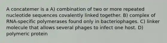 A concatemer is a A) combination of two or more repeated nucleotide sequences covalently linked together. B) complex of RNA-specific polymerases found only in bacteriophages. C) linker molecule that allows several phages to infect one host. D) polymeric protein