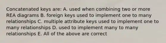 Concatenated keys are: A. used when combining two or more REA diagrams B. foreign keys used to implement one to many relationships C. multiple attribute keys used to implement one to many relationships D. used to implement many to many relationships E. All of the above are correct