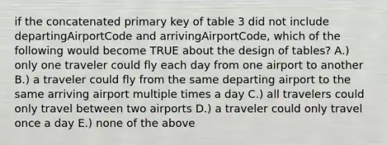 if the concatenated primary key of table 3 did not include departingAirportCode and arrivingAirportCode, which of the following would become TRUE about the design of tables? A.) only one traveler could fly each day from one airport to another B.) a traveler could fly from the same departing airport to the same arriving airport multiple times a day C.) all travelers could only travel between two airports D.) a traveler could only travel once a day E.) none of the above