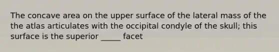 The concave area on the upper surface of the lateral mass of the the atlas articulates with the occipital condyle of the skull; this surface is the superior _____ facet