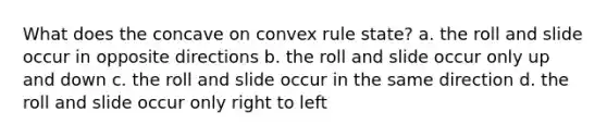 What does the concave on convex rule state? a. the roll and slide occur in opposite directions b. the roll and slide occur only up and down c. the roll and slide occur in the same direction d. the roll and slide occur only right to left