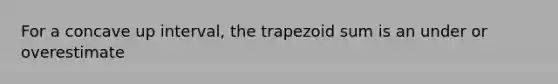 For a concave up interval, the trapezoid sum is an under or overestimate