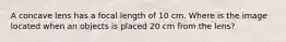 A concave lens has a focal length of 10 cm. Where is the image located when an objects is placed 20 cm from the lens?