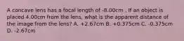 A concave lens has a focal length of -8.00cm . If an object is placed 4.00cm from the lens, what is the apparent distance of the image from the lens? A. +2.67cm B. +0.375cm C. -0.375cm D. -2.67cm