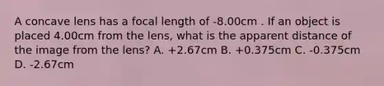 A concave lens has a focal length of -8.00cm . If an object is placed 4.00cm from the lens, what is the apparent distance of the image from the lens? A. +2.67cm B. +0.375cm C. -0.375cm D. -2.67cm