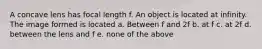 A concave lens has focal length f. An object is located at infinity. The image formed is located a. Between f and 2f b. at f c. at 2f d. between the lens and f e. none of the above