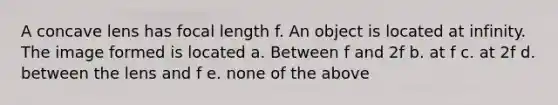 A concave lens has focal length f. An object is located at infinity. The image formed is located a. Between f and 2f b. at f c. at 2f d. between the lens and f e. none of the above