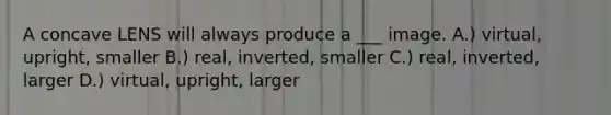 A concave LENS will always produce a ___ image. A.) virtual, upright, smaller B.) real, inverted, smaller C.) real, inverted, larger D.) virtual, upright, larger