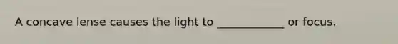 A concave lense causes the light to ____________ or focus.