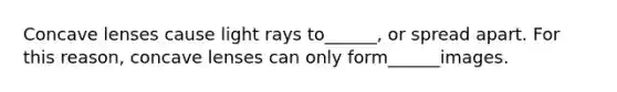 Concave lenses cause light rays to______, or spread apart. For this reason, concave lenses can only form______images.