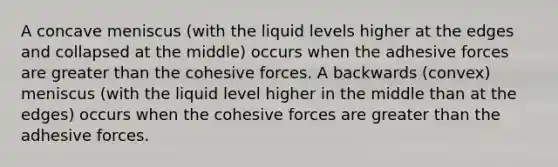 A concave meniscus (with the liquid levels higher at the edges and collapsed at the middle) occurs when the adhesive forces are greater than the cohesive forces. A backwards (convex) meniscus (with the liquid level higher in the middle than at the edges) occurs when the cohesive forces are greater than the adhesive forces.