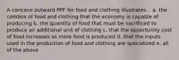 A concave outward PPF for food and clothing illustrates... a. the combos of food and clothing that the economy is capable of producing b. the quantity of food that must be sacrificed to produce an additional unit of clothing c. that the opportunity cost of food increases as more food is produced d. that the inputs used in the production of food and clothing are specialized e. all of the above