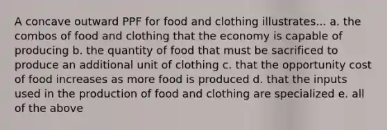 A concave outward PPF for food and clothing illustrates... a. the combos of food and clothing that the economy is capable of producing b. the quantity of food that must be sacrificed to produce an additional unit of clothing c. that the opportunity cost of food increases as more food is produced d. that the inputs used in the production of food and clothing are specialized e. all of the above