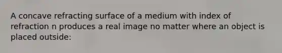 A concave refracting surface of a medium with index of refraction n produces a real image no matter where an object is placed outside: