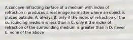 A concave refracting surface of a medium with index of refraction n produces a real image no matter where an object is placed outside: A. always B. only if the index of refraction of the surrounding medium is less than n C. only if the index of refraction of the surrounding medium is greater than n D. never E. none of the above