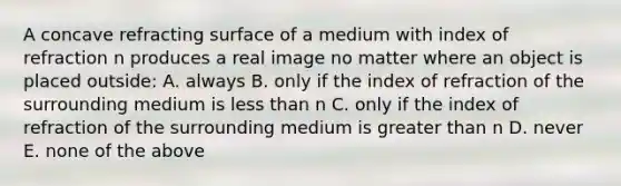 A concave refracting surface of a medium with index of refraction n produces a real image no matter where an object is placed outside: A. always B. only if the index of refraction of the surrounding medium is <a href='https://www.questionai.com/knowledge/k7BtlYpAMX-less-than' class='anchor-knowledge'>less than</a> n C. only if the index of refraction of the surrounding medium is <a href='https://www.questionai.com/knowledge/ktgHnBD4o3-greater-than' class='anchor-knowledge'>greater than</a> n D. never E. none of the above