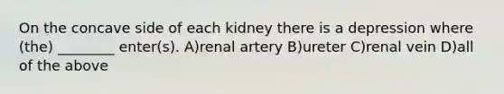 On the concave side of each kidney there is a depression where (the) ________ enter(s). A)renal artery B)ureter C)renal vein D)all of the above