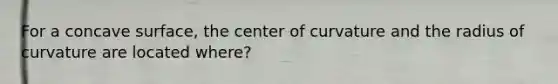 For a concave surface, the center of curvature and the radius of curvature are located where?