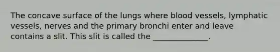 The concave surface of the lungs where blood vessels, lymphatic vessels, nerves and the primary bronchi enter and leave contains a slit. This slit is called the ______________.