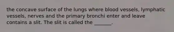 the concave surface of the lungs where <a href='https://www.questionai.com/knowledge/kZJ3mNKN7P-blood-vessels' class='anchor-knowledge'>blood vessels</a>, <a href='https://www.questionai.com/knowledge/ki6sUebkzn-lymphatic-vessels' class='anchor-knowledge'>lymphatic vessels</a>, nerves and the primary bronchi enter and leave contains a slit. The slit is called the _______.