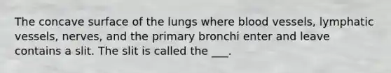 The concave surface of the lungs where <a href='https://www.questionai.com/knowledge/kZJ3mNKN7P-blood-vessels' class='anchor-knowledge'>blood vessels</a>, <a href='https://www.questionai.com/knowledge/ki6sUebkzn-lymphatic-vessels' class='anchor-knowledge'>lymphatic vessels</a>, nerves, and the primary bronchi enter and leave contains a slit. The slit is called the ___.