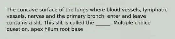 The concave surface of the lungs where blood vessels, lymphatic vessels, nerves and the primary bronchi enter and leave contains a slit. This slit is called the ______. Multiple choice question. apex hilum root base