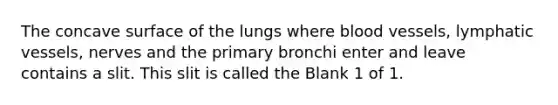 The concave surface of the lungs where <a href='https://www.questionai.com/knowledge/kZJ3mNKN7P-blood-vessels' class='anchor-knowledge'>blood vessels</a>, <a href='https://www.questionai.com/knowledge/ki6sUebkzn-lymphatic-vessels' class='anchor-knowledge'>lymphatic vessels</a>, nerves and the primary bronchi enter and leave contains a slit. This slit is called the Blank 1 of 1.