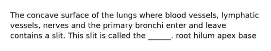 The concave surface of the lungs where blood vessels, lymphatic vessels, nerves and the primary bronchi enter and leave contains a slit. This slit is called the ______. root hilum apex base