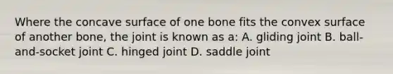 Where the concave surface of one bone fits the convex surface of another bone, the joint is known as a: A. gliding joint B. ball-and-socket joint C. hinged joint D. saddle joint