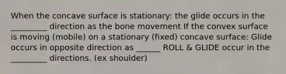 When the concave surface is stationary: the glide occurs in the _________ direction as the bone movement If the convex surface is moving (mobile) on a stationary (fixed) concave surface: Glide occurs in opposite direction as ______ ROLL & GLIDE occur in the _________ directions. (ex shoulder)