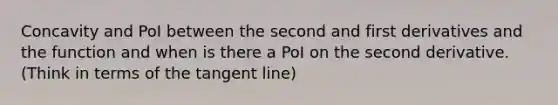 Concavity and PoI between the second and first derivatives and the function and when is there a PoI on the second derivative. (Think in terms of the tangent line)