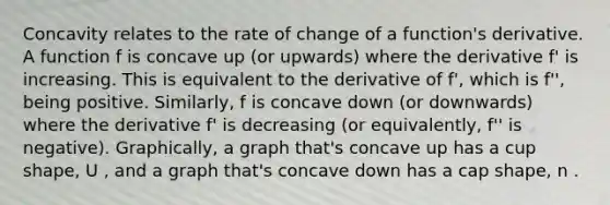 Concavity relates to the rate of change of a function's derivative. A function f is concave up (or upwards) where the derivative f' is increasing. This is equivalent to the derivative of f', which is f'', being positive. Similarly, f is concave down (or downwards) where the derivative f' is decreasing (or equivalently, f'' is negative). Graphically, a graph that's concave up has a cup shape, U , and a graph that's concave down has a cap shape, n .