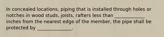 In concealed locations, piping that is installed through holes or notches in wood studs, joists, rafters less than _____________ inches from the nearest edge of the member, the pipe shall be protected by _______________.