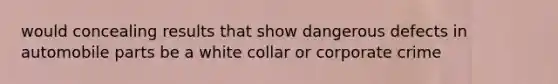 would concealing results that show dangerous defects in automobile parts be a white collar or corporate crime