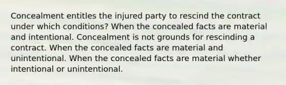 Concealment entitles the injured party to rescind the contract under which conditions? When the concealed facts are material and intentional. Concealment is not grounds for rescinding a contract. When the concealed facts are material and unintentional. When the concealed facts are material whether intentional or unintentional.