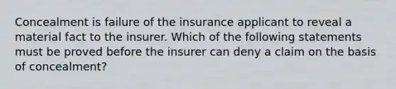 Concealment is failure of the insurance applicant to reveal a material fact to the insurer. Which of the following statements must be proved before the insurer can deny a claim on the basis of concealment?