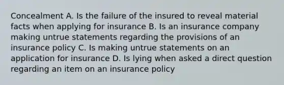 Concealment A. Is the failure of the insured to reveal material facts when applying for insurance B. Is an insurance company making untrue statements regarding the provisions of an insurance policy C. Is making untrue statements on an application for insurance D. Is lying when asked a direct question regarding an item on an insurance policy