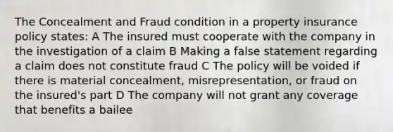 The Concealment and Fraud condition in a property insurance policy states: A The insured must cooperate with the company in the investigation of a claim B Making a false statement regarding a claim does not constitute fraud C The policy will be voided if there is material concealment, misrepresentation, or fraud on the insured's part D The company will not grant any coverage that benefits a bailee