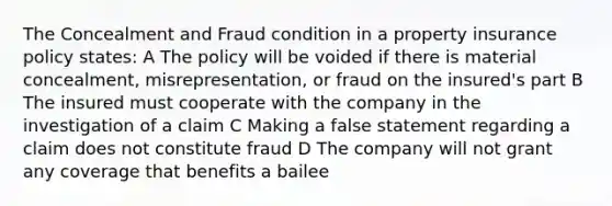 The Concealment and Fraud condition in a property insurance policy states: A The policy will be voided if there is material concealment, misrepresentation, or fraud on the insured's part B The insured must cooperate with the company in the investigation of a claim C Making a false statement regarding a claim does not constitute fraud D The company will not grant any coverage that benefits a bailee