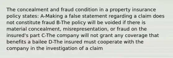 The concealment and fraud condition in a property insurance policy states: A-Making a false statement regarding a claim does not constitute fraud B-The policy will be voided if there is material concealment, misrepresentation, or fraud on the insured's part C-The company will not grant any coverage that benefits a bailee D-The insured must cooperate with the company in the investigation of a claim