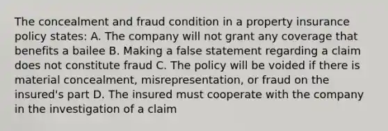 The concealment and fraud condition in a property insurance policy states: A. The company will not grant any coverage that benefits a bailee B. Making a false statement regarding a claim does not constitute fraud C. The policy will be voided if there is material concealment, misrepresentation, or fraud on the insured's part D. The insured must cooperate with the company in the investigation of a claim