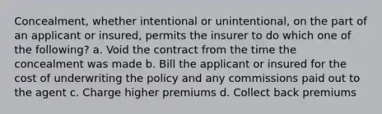 Concealment, whether intentional or unintentional, on the part of an applicant or insured, permits the insurer to do which one of the following? a. Void the contract from the time the concealment was made b. Bill the applicant or insured for the cost of underwriting the policy and any commissions paid out to the agent c. Charge higher premiums d. Collect back premiums