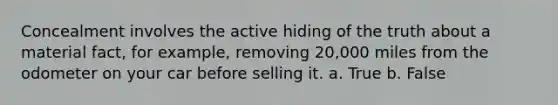 Concealment involves the active hiding of the truth about a material fact, for example, removing 20,000 miles from the odometer on your car before selling it. a. True b. False