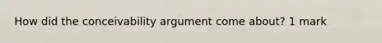 How did the conceivability argument come about? 1 mark