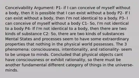 Conceivability Argument: P1- if I can conceive of myself without a body, then it is possible that I can exist without a body P2- If I can exist without a body, then I'm not identical to a body. P3- I can conceive of myself without a body C1- So, I'm not identical to a body P4- If I'm not identical to a body, then there are two kinds of substance C2: So, there are two kinds of substances Mental States and processes seem to have some extraordinary properties that nothing in the physical world possesses. The 3 phenomena: consciousness, intentionality, and rationality- seem to be unique to minds. Concluded that physical objects cant have consciousness or exhibit rationality, so there must be another fundamental different category of things in the universe- minds.