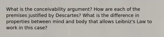 What is the conceivability argument? How are each of the premises justified by Descartes? What is the difference in properties between mind and body that allows Leibniz's Law to work in this case?