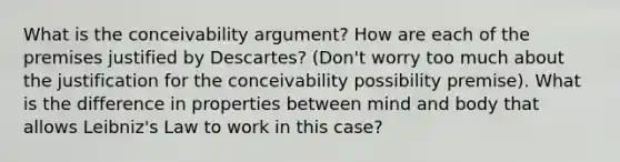 What is the conceivability argument? How are each of the premises justified by Descartes? (Don't worry too much about the justification for the conceivability possibility premise). What is the difference in properties between mind and body that allows Leibniz's Law to work in this case?