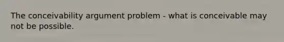 The conceivability argument problem - what is conceivable may not be possible.