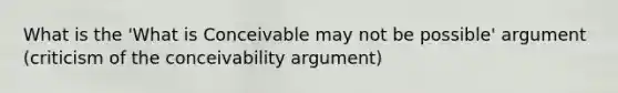 What is the 'What is Conceivable may not be possible' argument (criticism of the conceivability argument)